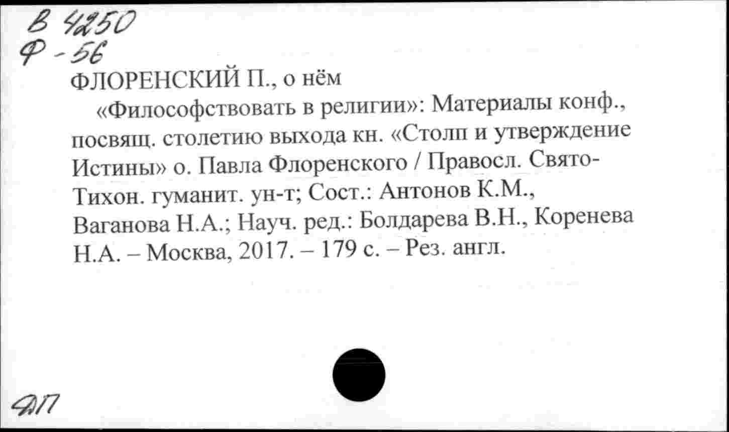 ﻿ФЛОРЕНСКИЙ П„ о нём
«Философствовать в религии»: Материалы конф., посвящ. столетию выхода кн. «Столп и утверждение Истины» о. Павла Флоренского / Правосл. Свято-Тихон. гуманит. ун-т; Сост.: Антонов К.М., Ваганова Н.А.; Науч, ред.: Болдарева В.Н., Коренева Н.А. - Москва, 2017. - 179 с. - Рез. англ.